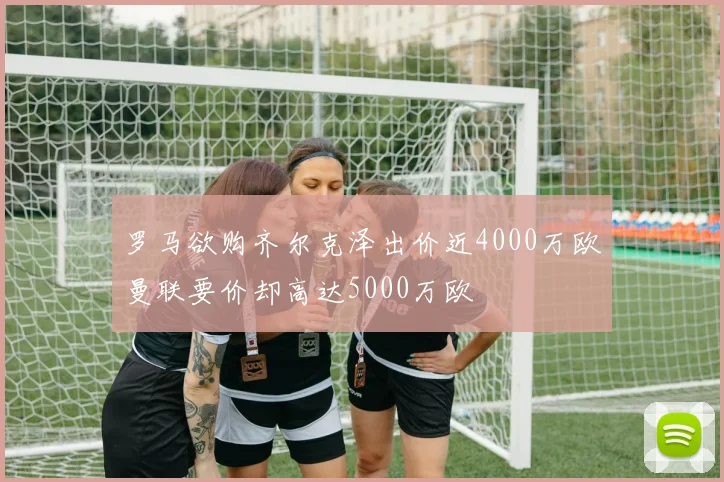 罗马欲购齐尔克泽出价近4000万欧曼联要价却高达5000万欧