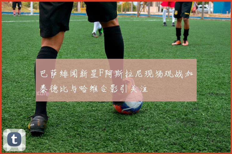 巴萨绯闻新星F阿斯拉尼现场观战加泰德比与哈维合影引关注