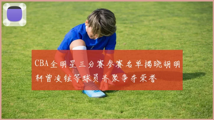 CBA全明星三分赛参赛名单揭晓胡明轩曾凌铉等球员齐聚争夺荣誉