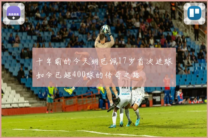 十年前的今天姆巴佩17岁首次进球如今已超400球的传奇之路