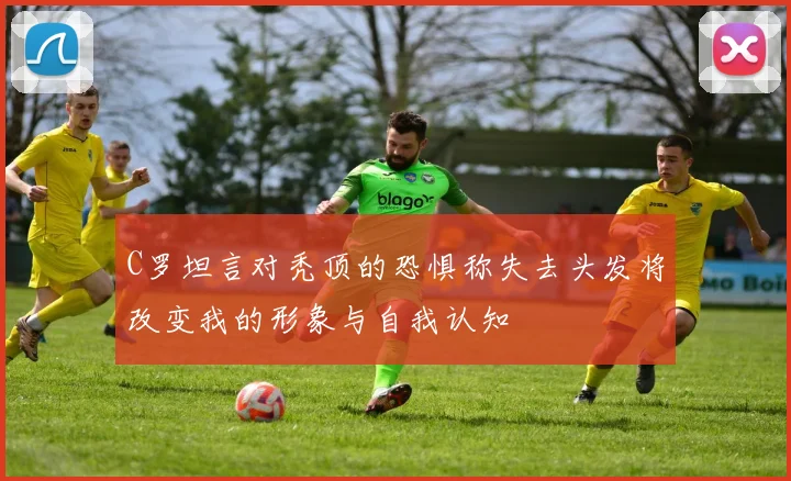 C罗坦言对秃顶的恐惧称失去头发将改变我的形象与自我认知