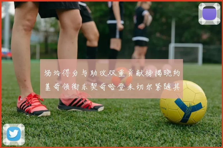 场均得分与助攻双重贡献榜揭晓约基奇领衔东契奇哈登米切尔紧随其后