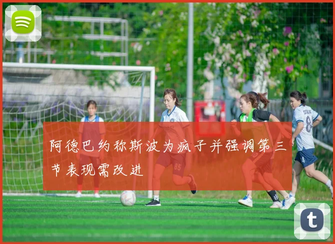 阿德巴约称斯波为疯子并强调第三节表现需改进