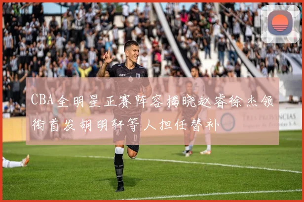 CBA全明星正赛阵容揭晓赵睿徐杰领衔首发胡明轩等人担任替补
