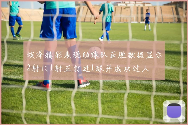 埃泽精彩表现助球队获胜数据显示2射门1射正打进1球并成功过人