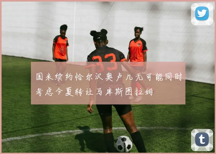 国米续约恰尔汉奥卢几无可能同时考虑今夏转让马库斯图拉姆