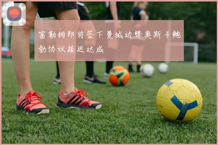 富勒姆即将签下曼城边锋奥斯卡鲍勃协议接近达成