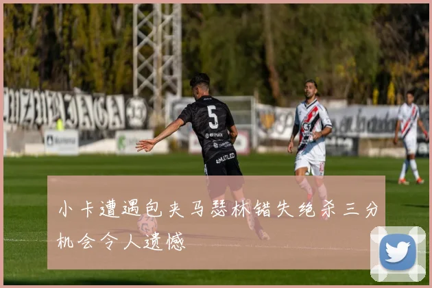 小卡遭遇包夹马瑟林错失绝杀三分机会令人遗憾