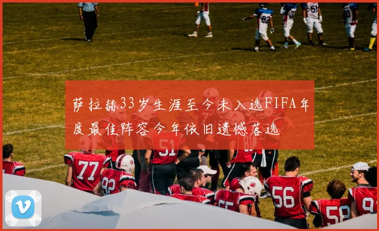 萨拉赫33岁生涯至今未入选FIFA年度最佳阵容今年依旧遗憾落选