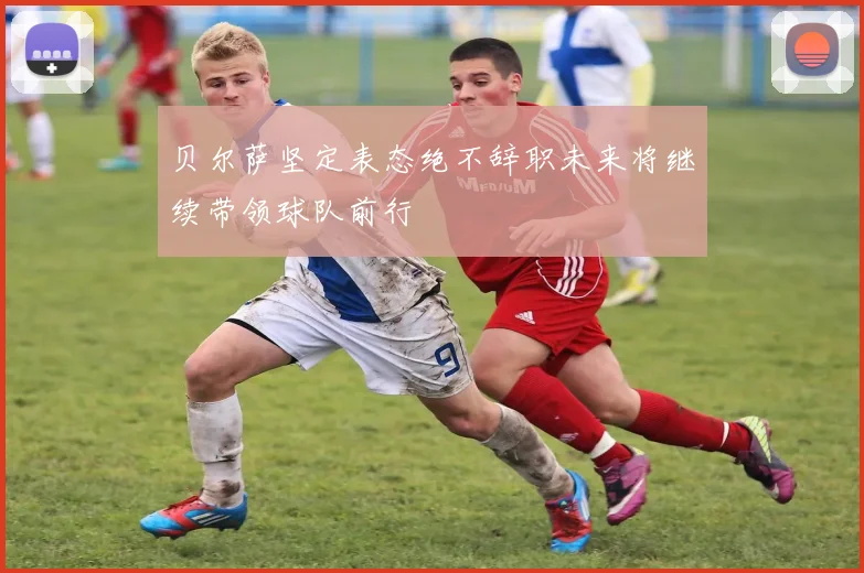 贝尔萨坚定表态绝不辞职未来将继续带领球队前行