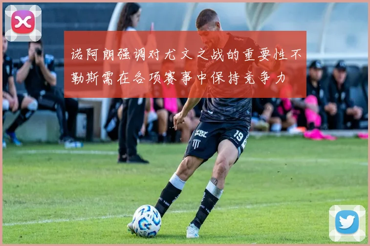 诺阿朗强调对尤文之战的重要性不勒斯需在各项赛事中保持竞争力
