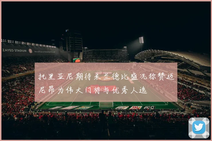 托里亚尼期待米兰德比盛况称赞迈尼昂为伟大门将与优秀人选