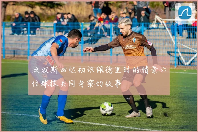 坎波斯回忆初识佩德里时的情景六位球探共同考察的故事
