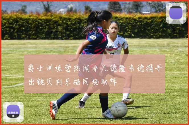 爵士训练营热闹非凡德隆韦德携手出镜贝利乐福同场助阵