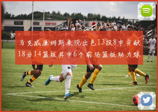 马克威廉姆斯表现出色13投8中贡献18分14篮板其中6个前场篮板助力球队