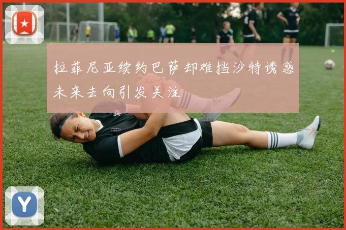 拉菲尼亚续约巴萨却难挡沙特诱惑未来去向引发关注