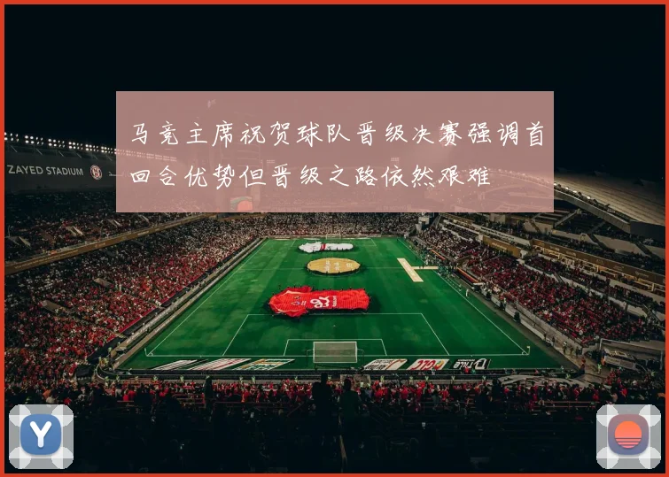 马竞主席祝贺球队晋级决赛强调首回合优势但晋级之路依然艰难