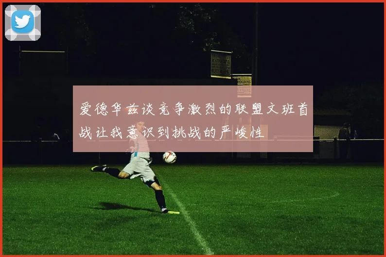 爱德华兹谈竞争激烈的联盟文班首战让我意识到挑战的严峻性