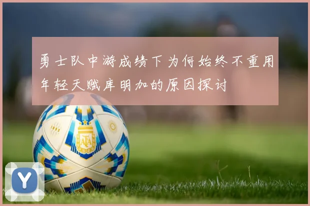 勇士队中游成绩下为何始终不重用年轻天赋库明加的原因探讨