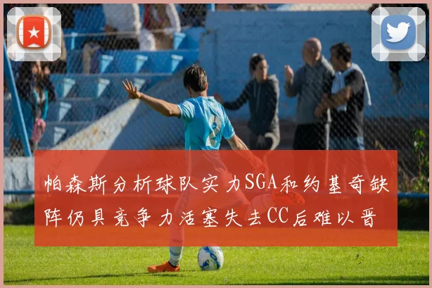 帕森斯分析球队实力SGA和约基奇缺阵仍具竞争力活塞失去CC后难以晋级附加赛