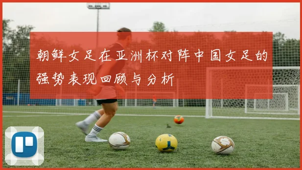 朝鲜女足在亚洲杯对阵中国女足的强势表现回顾与分析