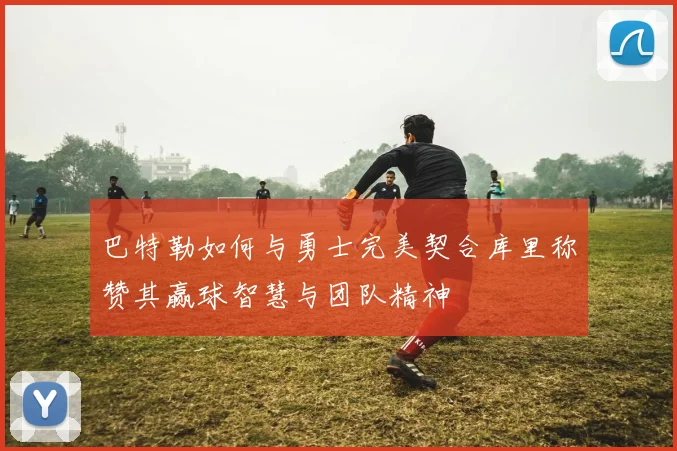 巴特勒如何与勇士完美契合库里称赞其赢球智慧与团队精神