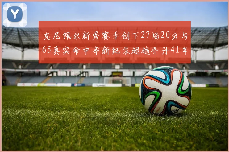 克尼佩尔新秀赛季创下27场20分与65真实命中率新纪录超越乔丹41年历史