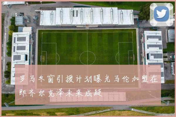 罗马冬窗引援计划曝光马伦加盟在即齐尔克泽未来成疑