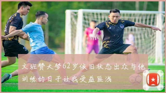 文班赞大梦62岁依旧状态出众与他训练的日子让我受益匪浅