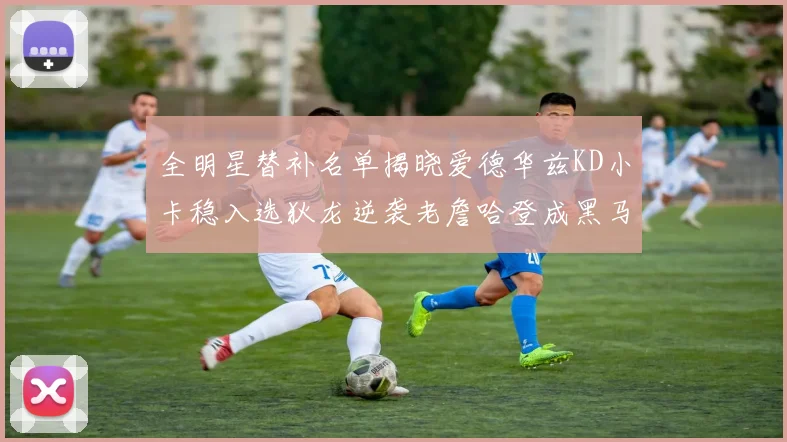 全明星替补名单揭晓爱德华兹KD小卡稳入选狄龙逆袭老詹哈登成黑马