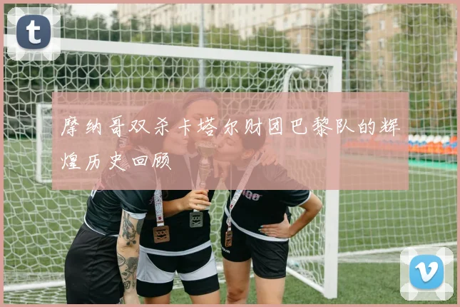 摩纳哥双杀卡塔尔财团巴黎队的辉煌历史回顾