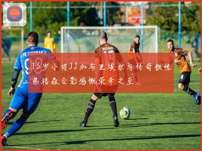 15岁小将JJ加布里埃尔与传奇教练弗格森合影感慨荣幸之至