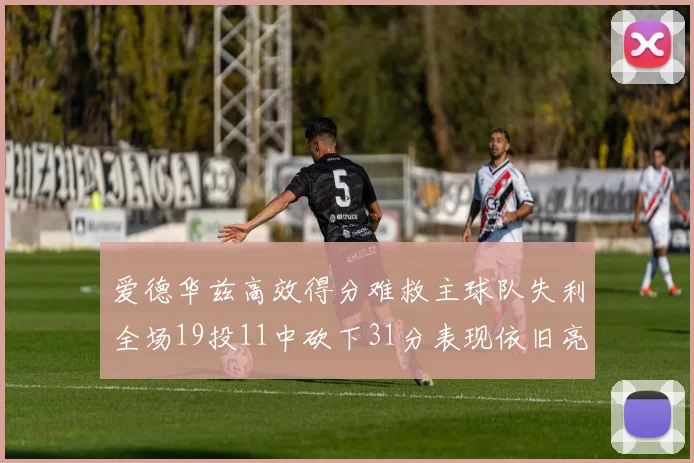 爱德华兹高效得分难救主球队失利全场19投11中砍下31分表现依旧亮眼