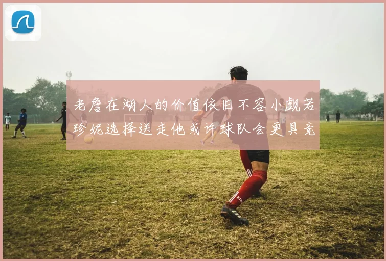 老詹在湖人的价值依旧不容小觑若珍妮选择送走他或许球队会更具竞争力