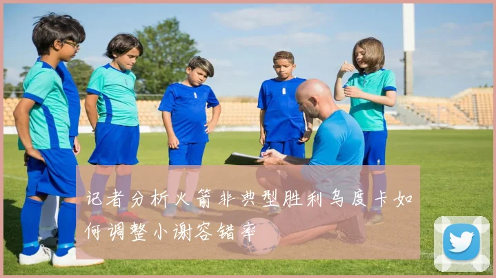 记者分析火箭非典型胜利乌度卡如何调整小谢容错率