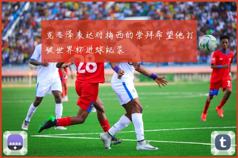 克洛泽表达对梅西的崇拜希望他打破世界杯进球纪录